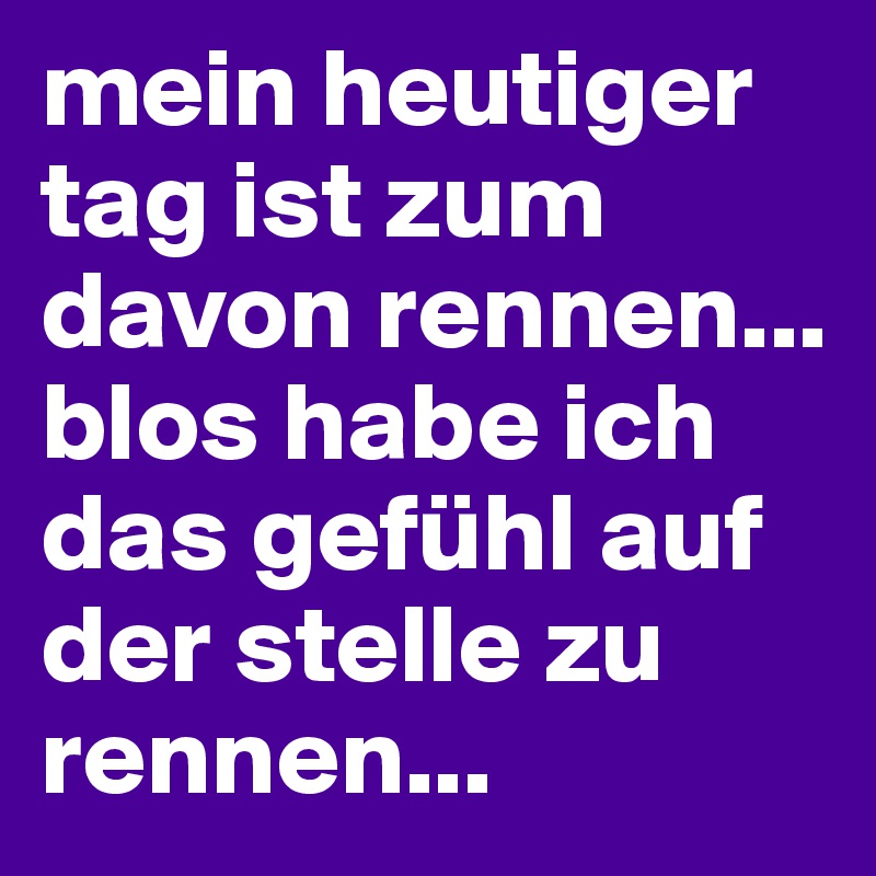 mein heutiger tag ist zum davon rennen... blos habe ich das gefühl auf der stelle zu rennen... 