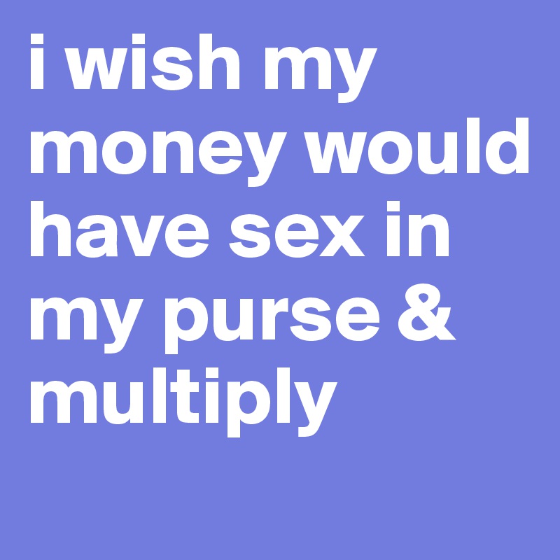i wish my money would have sex in my purse & multiply