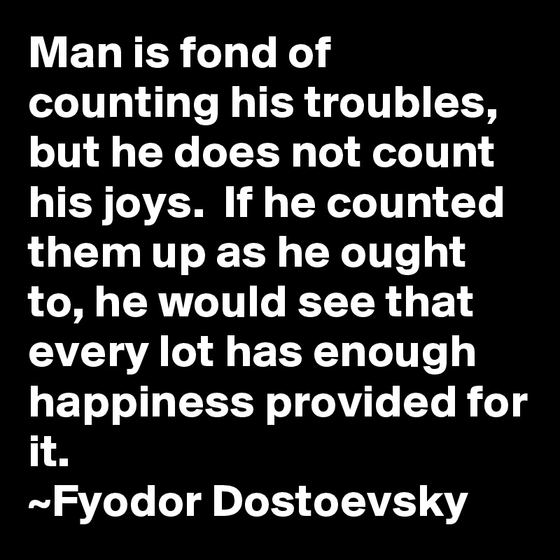 Man is fond of counting his troubles, but he does not count his joys.  If he counted them up as he ought to, he would see that every lot has enough happiness provided for it.
~Fyodor Dostoevsky