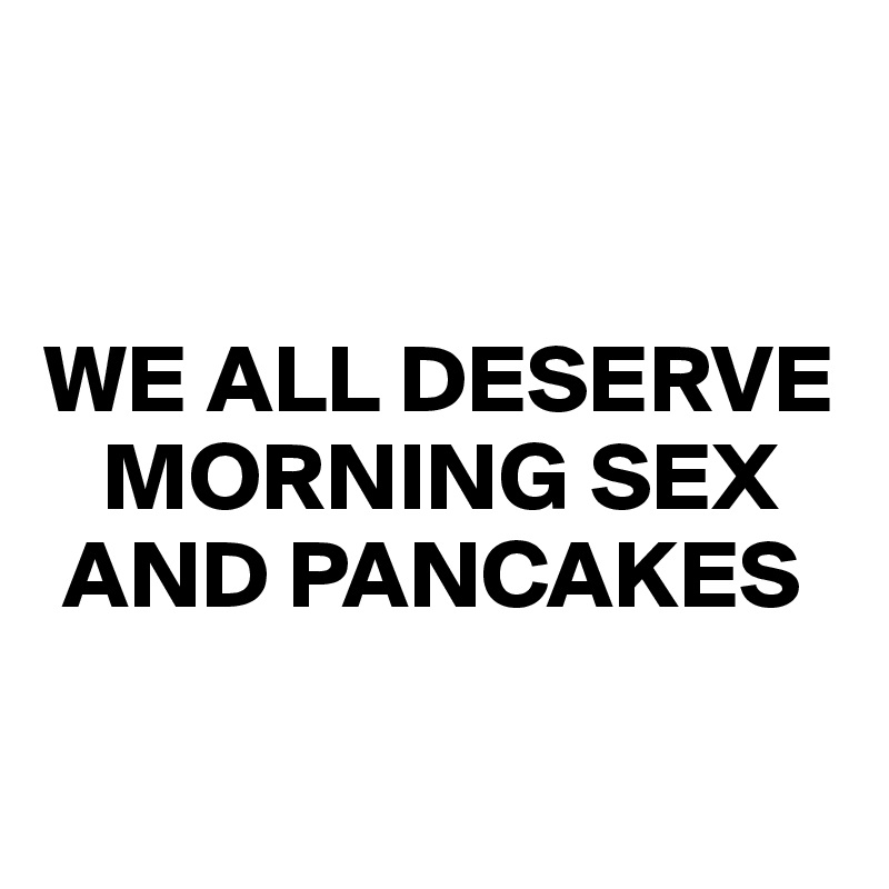 


WE ALL DESERVE
   MORNING SEX
 AND PANCAKES

