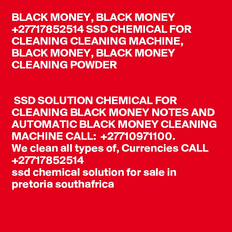 BLACK MONEY, BLACK MONEY +27717852514 SSD CHEMICAL FOR CLEANING CLEANING MACHINE, BLACK MONEY, BLACK MONEY CLEANING POWDER	
		

 SSD SOLUTION CHEMICAL FOR CLEANING BLACK MONEY NOTES AND AUTOMATIC BLACK MONEY CLEANING MACHINE CALL:  +27710971100.
We clean all types of, Currencies CALL +27717852514
ssd chemical solution for sale in pretoria southafrica
