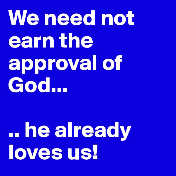 We need not earn the approval of God...

.. he already loves us!