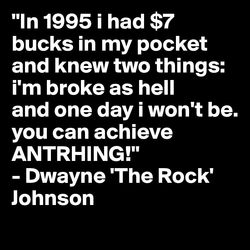 "In 1995 i had $7 bucks in my pocket and knew two things:
i'm broke as hell 
and one day i won't be.
you can achieve ANTRHING!"
- Dwayne 'The Rock' Johnson