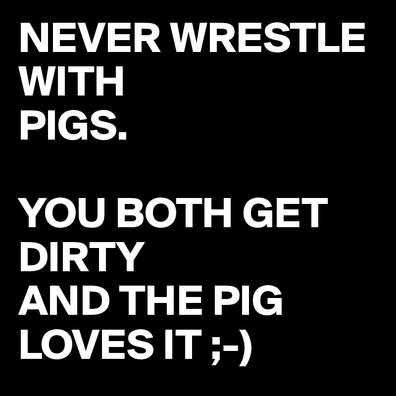 NEVER WRESTLE WITH 
PIGS.

YOU BOTH GET DIRTY
AND THE PIG
LOVES IT ;-)