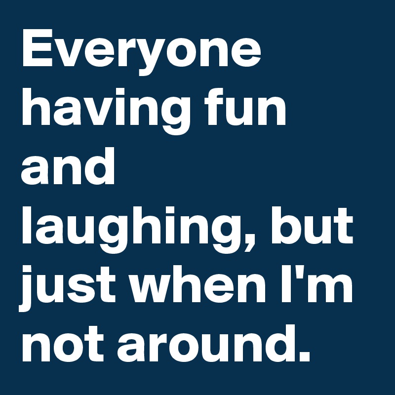 Everyone having fun and laughing, but just when I'm not around.