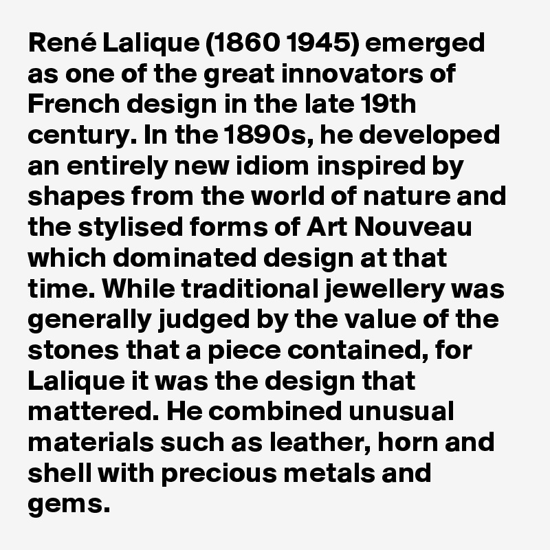 René Lalique (1860 1945) emerged as one of the great innovators of French design in the late 19th century. In the 1890s, he developed an entirely new idiom inspired by shapes from the world of nature and the stylised forms of Art Nouveau which dominated design at that time. While traditional jewellery was generally judged by the value of the stones that a piece contained, for Lalique it was the design that mattered. He combined unusual materials such as leather, horn and shell with precious metals and gems. 