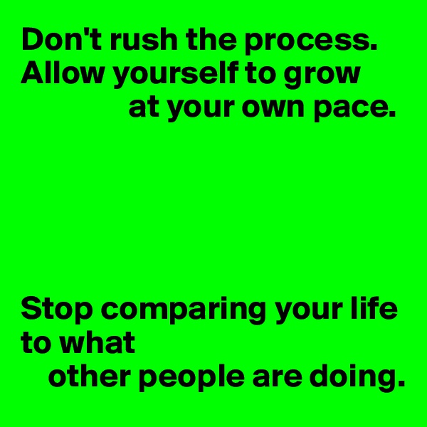 Don't rush the process. Allow yourself to grow 
                at your own pace.





Stop comparing your life to what 
    other people are doing.