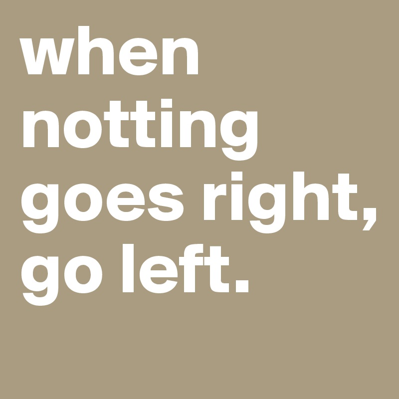 when notting goes right, go left.