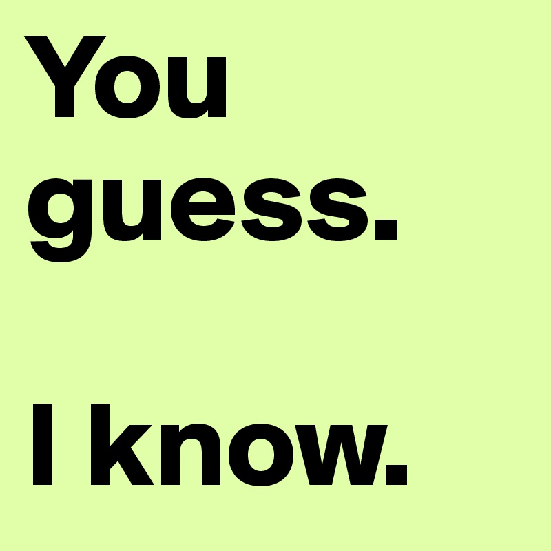 You guess.

I know.