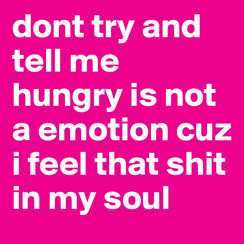 dont try and tell me hungry is not a emotion cuz i feel that shit in my soul 