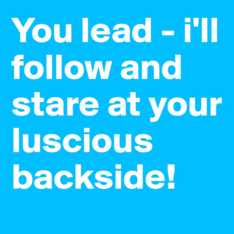 You lead - i'll follow and stare at your luscious backside!