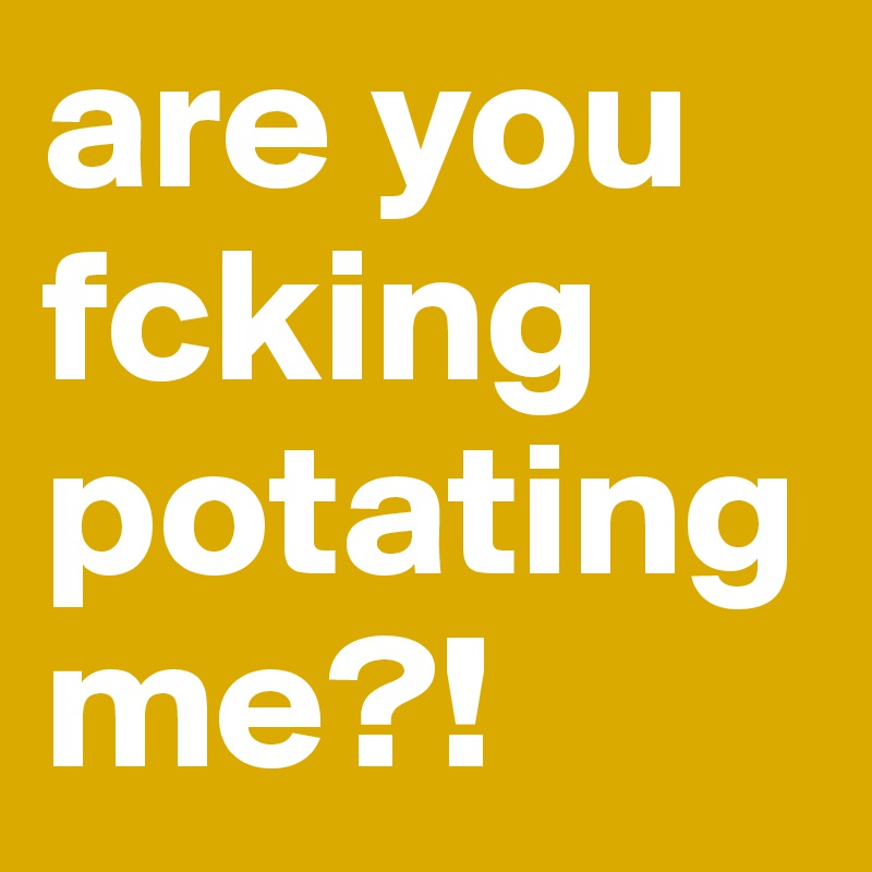 are you fcking potating
me?!
