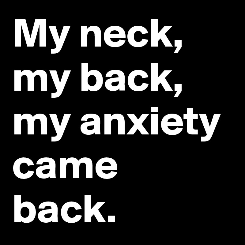 My neck, my back, my anxiety came back.