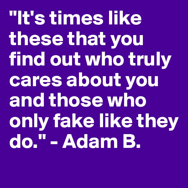 "It's times like these that you find out who truly cares about you and those who only fake like they do." - Adam B.
