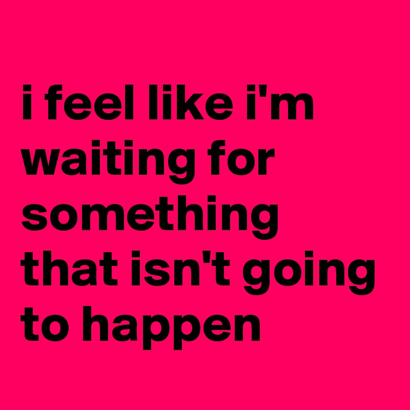 
i feel like i'm waiting for something that isn't going to happen