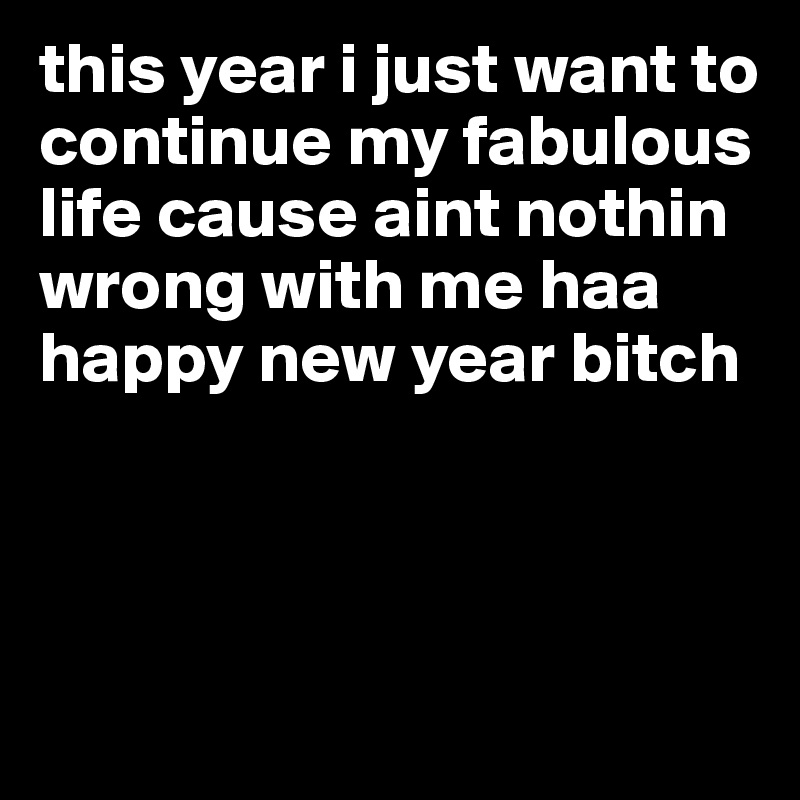 this year i just want to continue my fabulous life cause aint nothin wrong with me haa happy new year bitch



