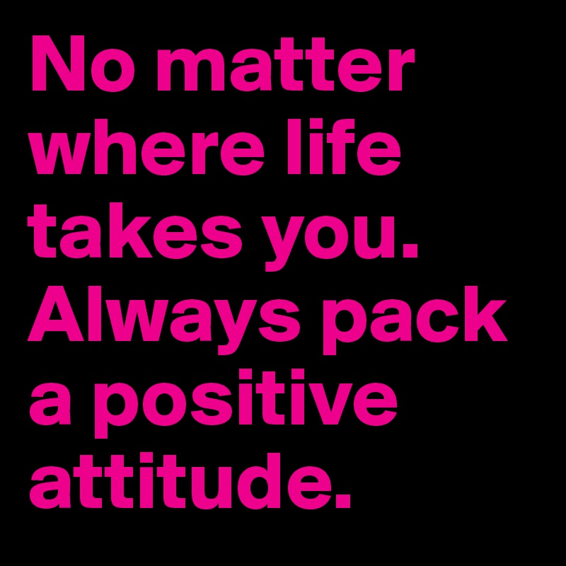 No matter where life takes you. Always pack a positive attitude.