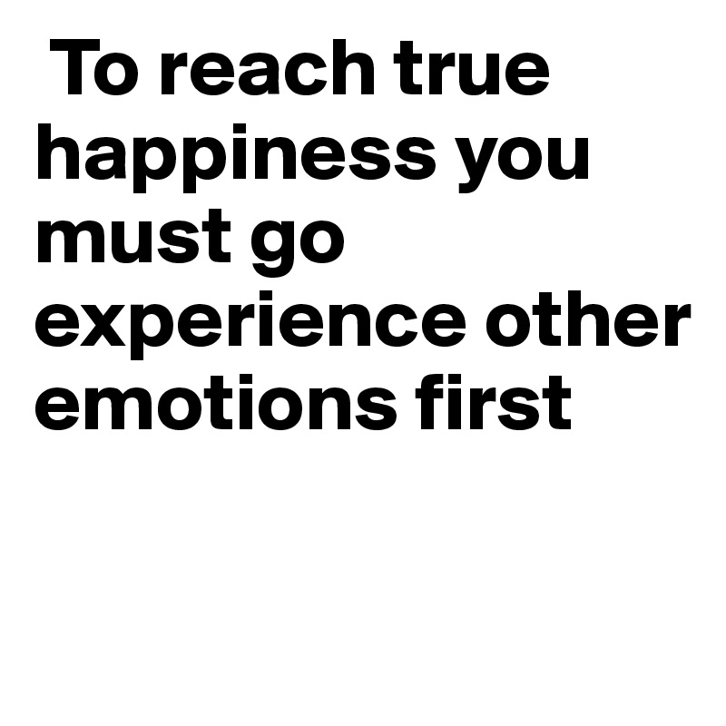  To reach true happiness you must go experience other emotions first 

