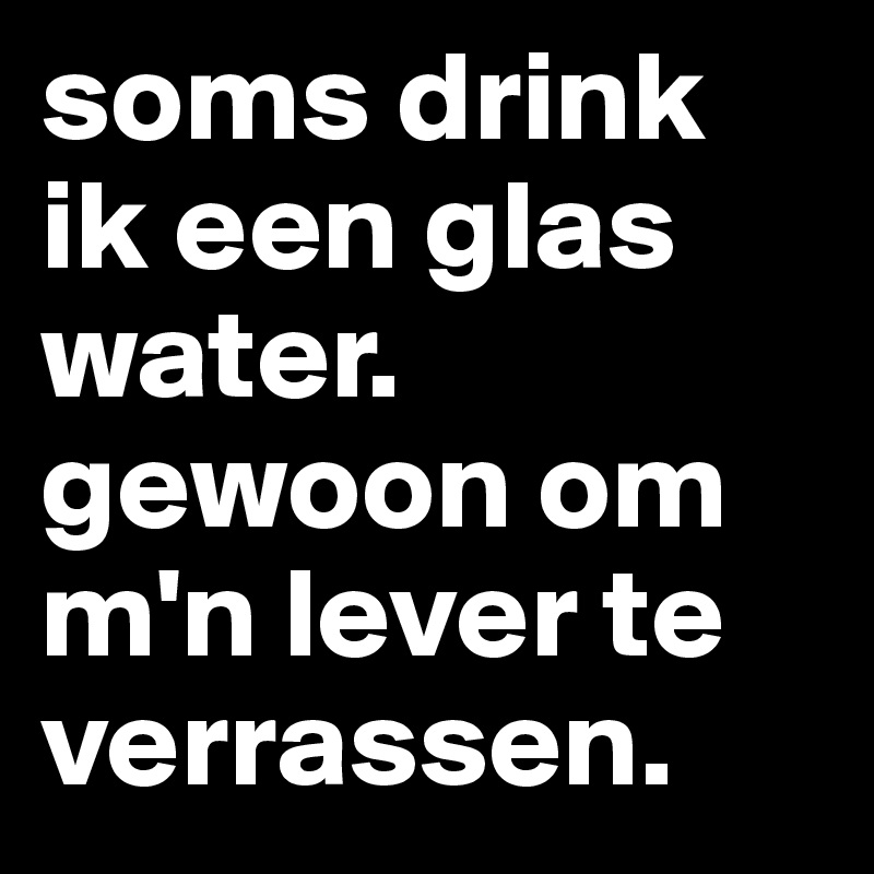 soms drink ik een glas water. gewoon om m'n lever te verrassen.