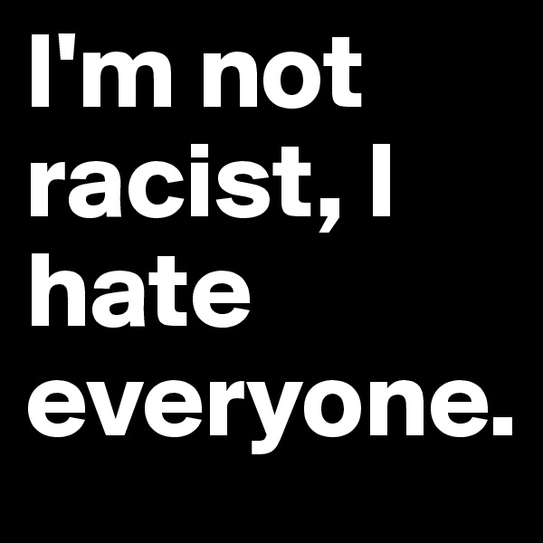 I'm not racist, I hate everyone.