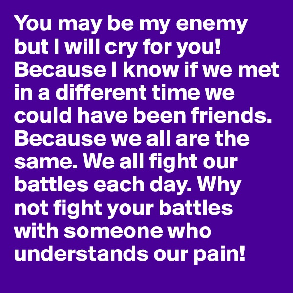 You may be my enemy but I will cry for you! Because I know if we met in a different time we could have been friends. Because we all are the same. We all fight our battles each day. Why not fight your battles with someone who understands our pain!