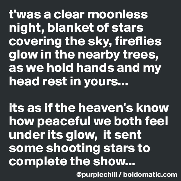 t'was a clear moonless night, blanket of stars covering the sky, fireflies glow in the nearby trees, as we hold hands and my head rest in yours...

its as if the heaven's know how peaceful we both feel under its glow,  it sent some shooting stars to complete the show...