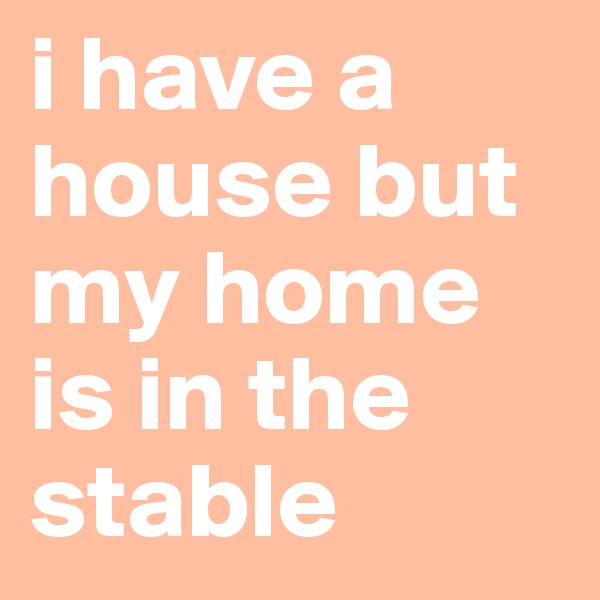 i have a house but my home is in the stable