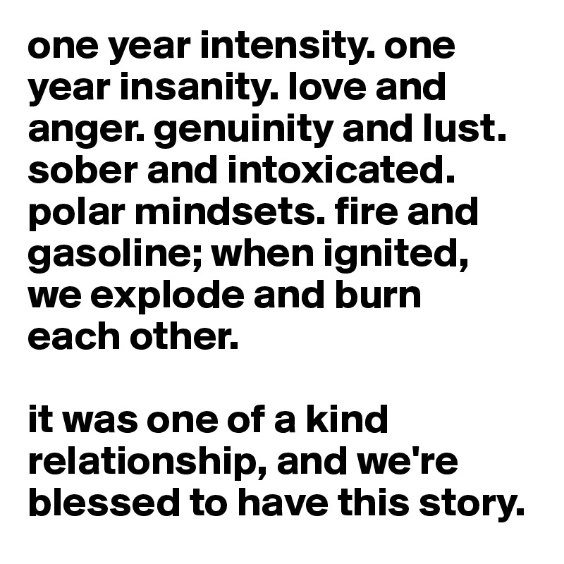 one year intensity. one year insanity. love and anger. genuinity and lust. sober and intoxicated. polar mindsets. fire and gasoline; when ignited,
we explode and burn
each other.

it was one of a kind 
relationship, and we're 
blessed to have this story.