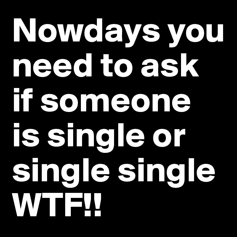 Nowdays you need to ask if someone is single or single single
WTF!!