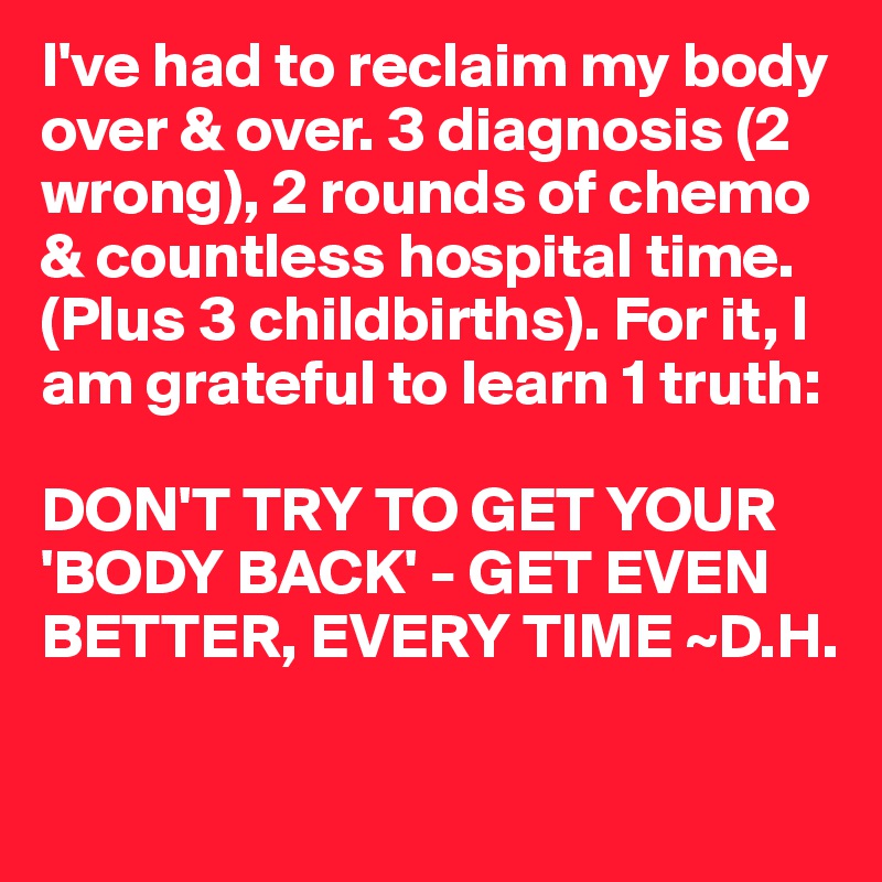 I've had to reclaim my body over & over. 3 diagnosis (2 wrong), 2 rounds of chemo & countless hospital time. (Plus 3 childbirths). For it, I am grateful to learn 1 truth:

DON'T TRY TO GET YOUR 'BODY BACK' - GET EVEN BETTER, EVERY TIME ~D.H.

