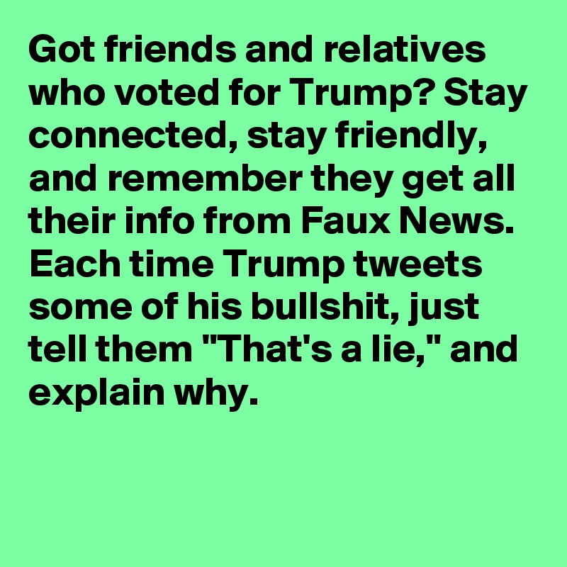 Got friends and relatives who voted for Trump? Stay connected, stay friendly, and remember they get all their info from Faux News. Each time Trump tweets some of his bullshit, just tell them "That's a lie," and explain why.