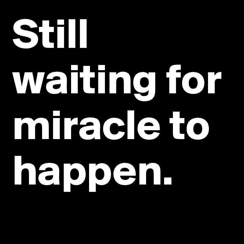 Still waiting for miracle to happen.