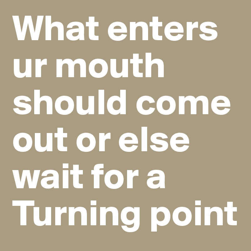 What enters ur mouth should come out or else wait for a Turning point