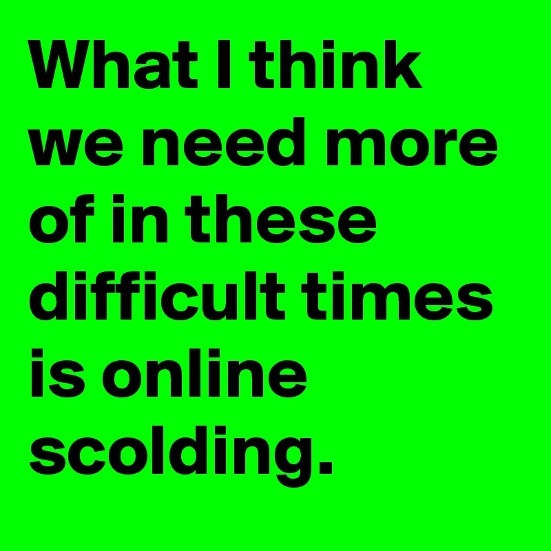 What I think we need more of in these difficult times is online scolding.