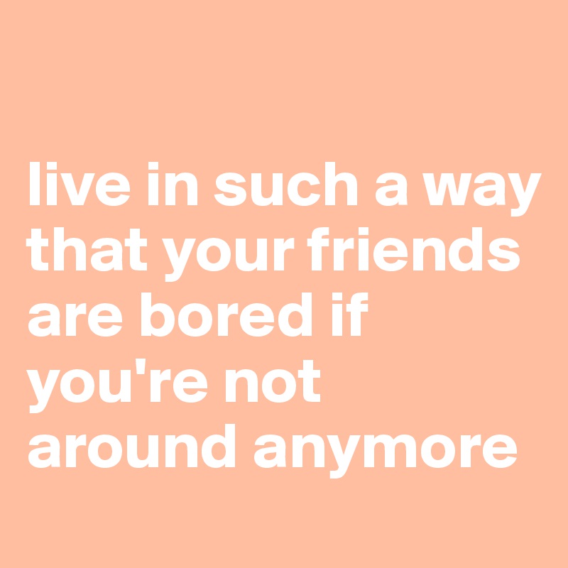 

live in such a way that your friends are bored if you're not around anymore