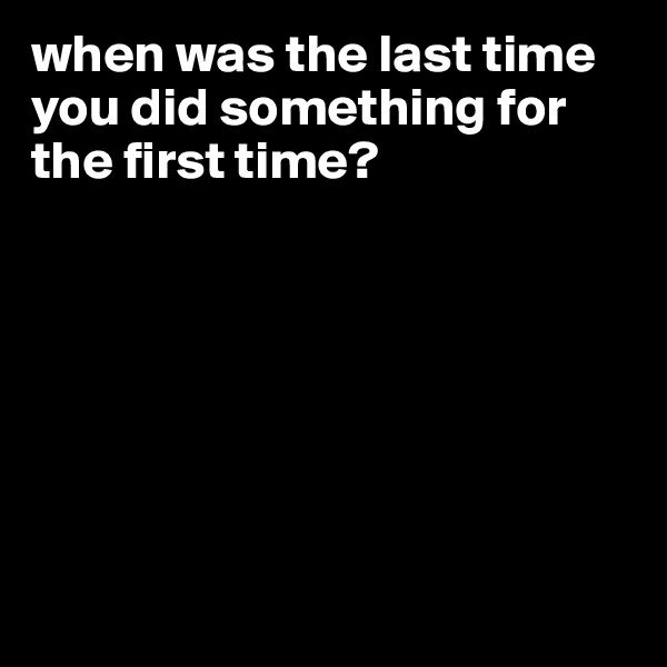 when was the last time you did something for the first time? 







