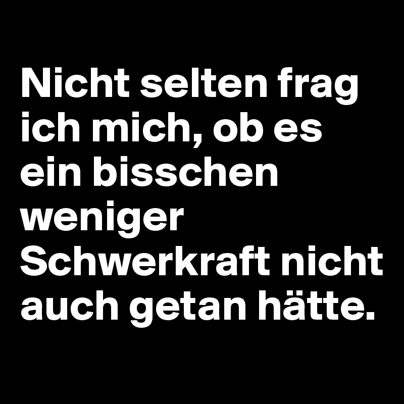 
Nicht selten frag ich mich, ob es ein bisschen weniger Schwerkraft nicht auch getan hätte. 
