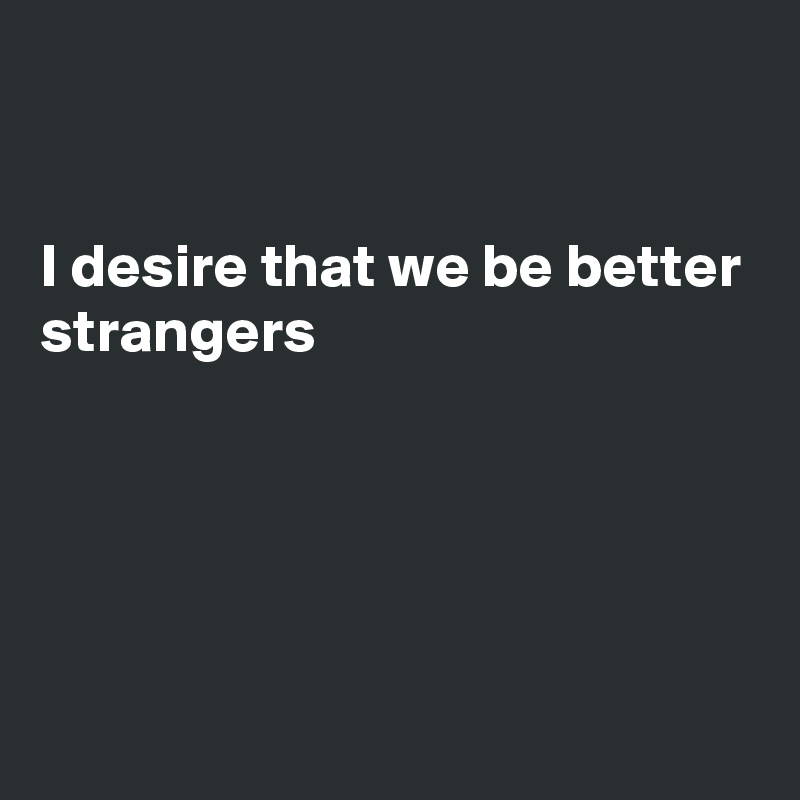 


I desire that we be better strangers





