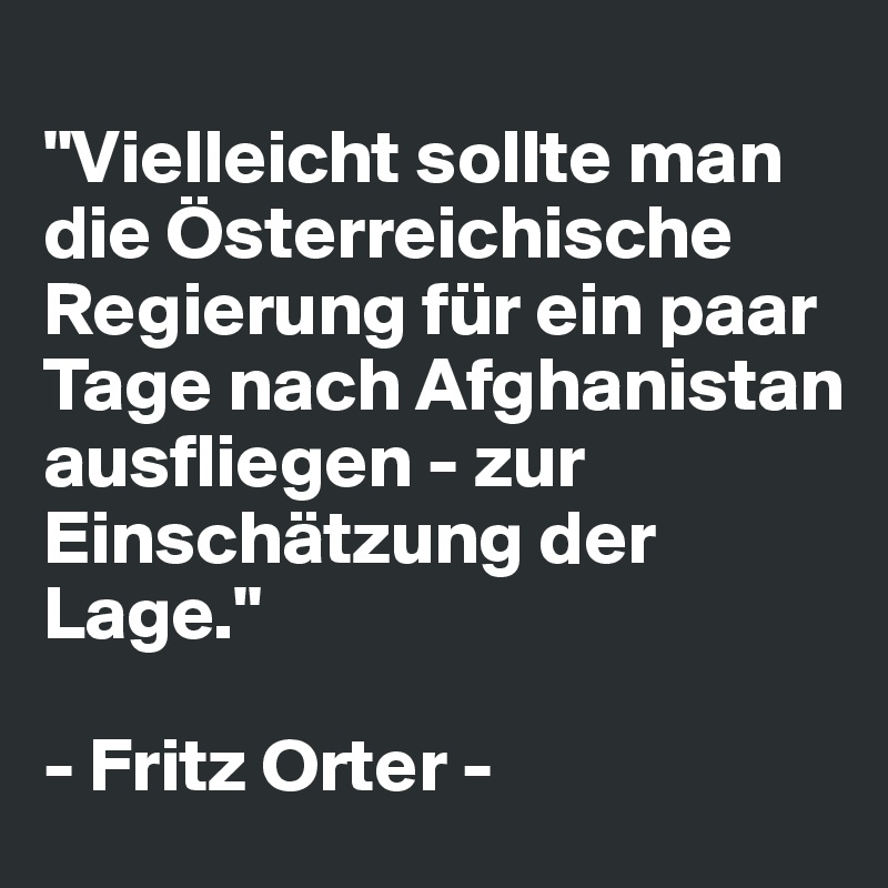
"Vielleicht sollte man die Österreichische Regierung für ein paar Tage nach Afghanistan ausfliegen - zur Einschätzung der Lage."

- Fritz Orter -