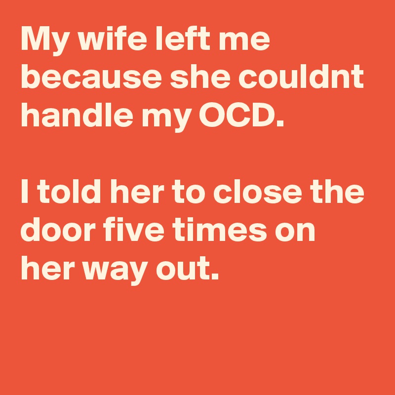 My wife left me because she couldnt handle my OCD.

I told her to close the door five times on her way out.

