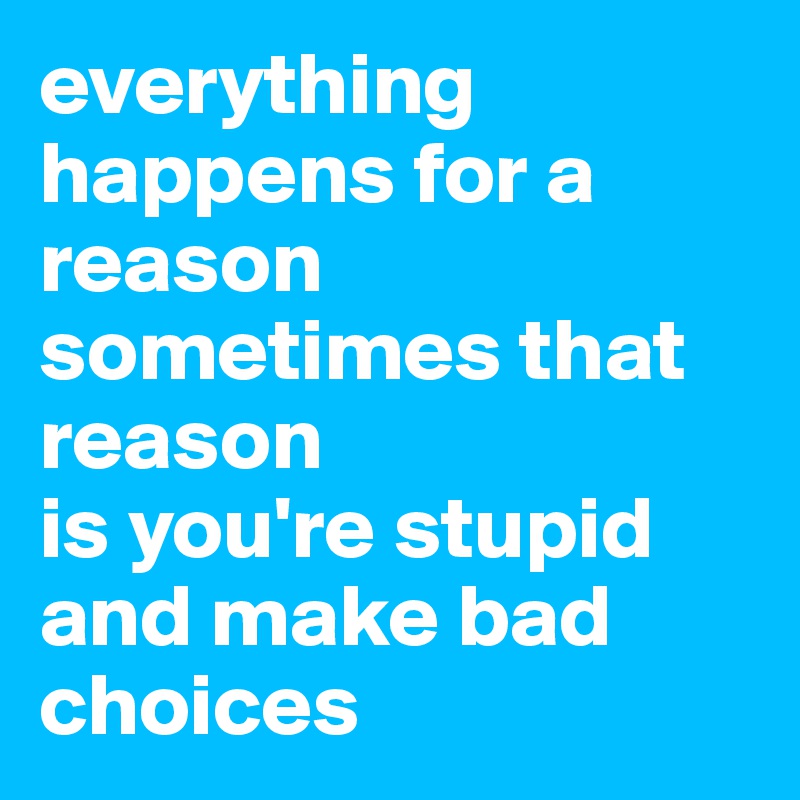everything happens for a reason
sometimes that reason
is you're stupid
and make bad choices