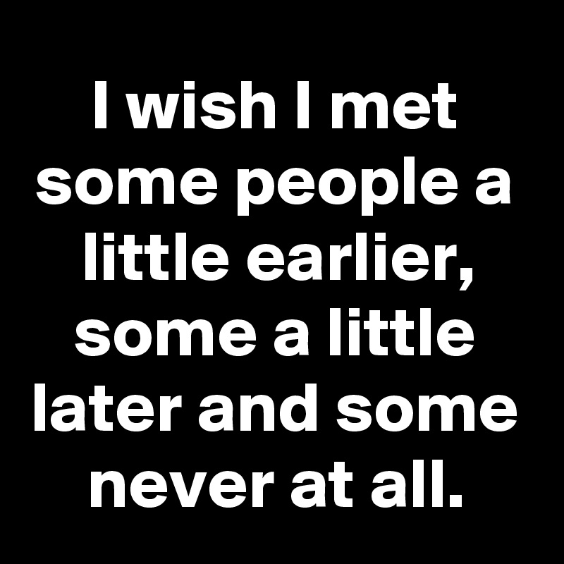 I wish I met some people a little earlier, some a little later and some never at all.