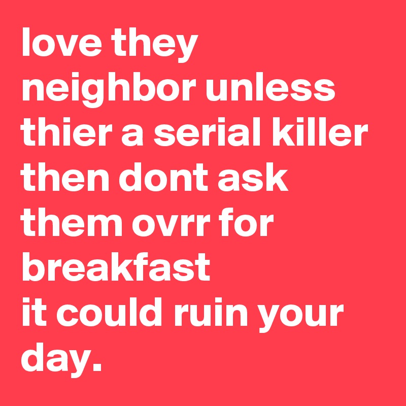 love they neighbor unless thier a serial killer then dont ask them ovrr for breakfast 
it could ruin your day.