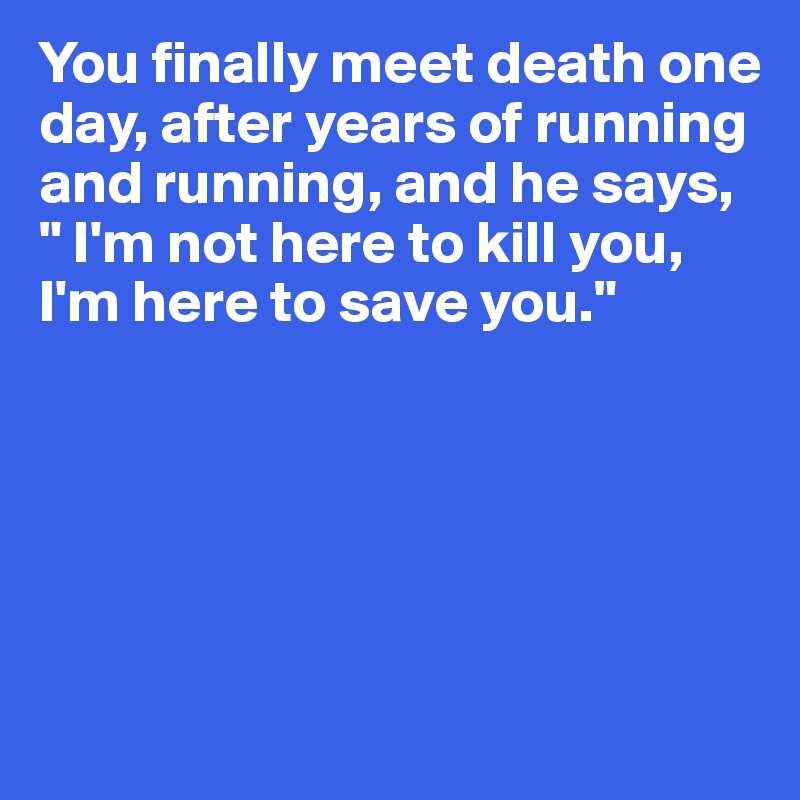 You finally meet death one day, after years of running and running, and he says, " I'm not here to kill you, I'm here to save you."





