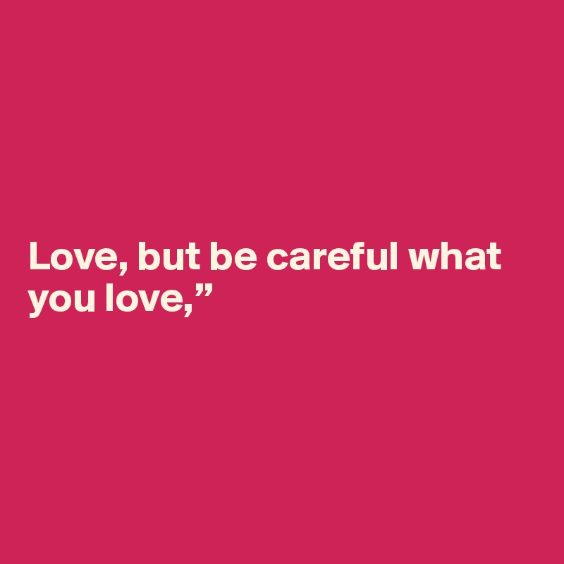 




Love, but be careful what you love,”   





