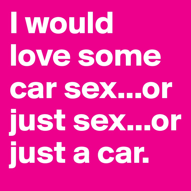 I would love some car sex...or just sex...or just a car.