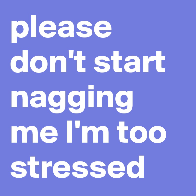 please don't start nagging me I'm too stressed