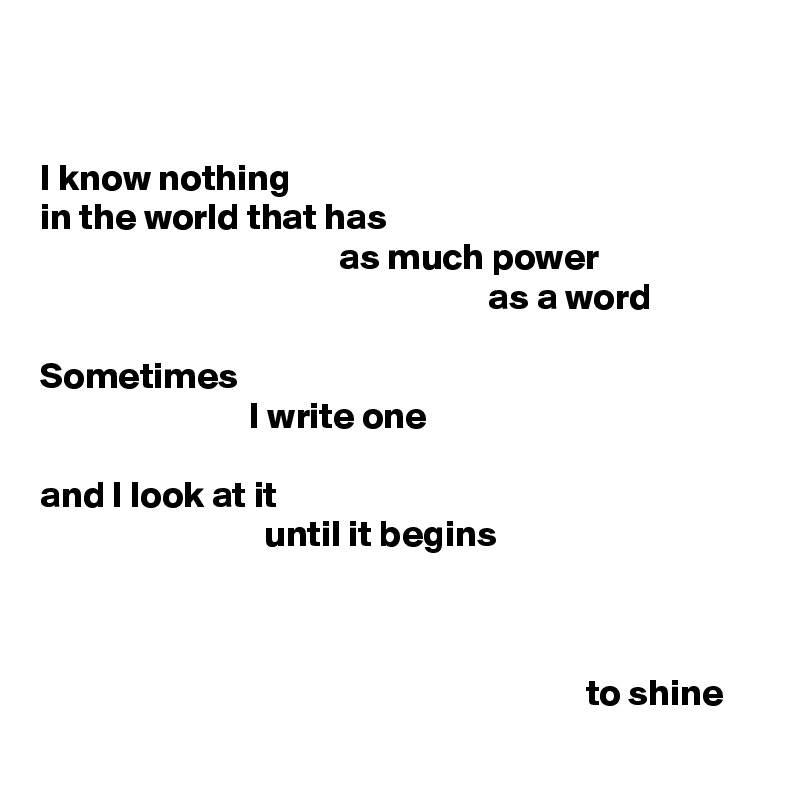 


I know nothing
in the world that has
                                        as much power
                                                            as a word

Sometimes
                            I write one

and I look at it
                              until it begins



                                                                         to shine