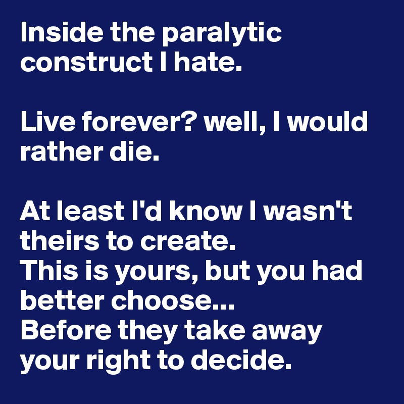 Inside the paralytic construct I hate. 

Live forever? well, I would rather die. 

At least I'd know I wasn't theirs to create. 
This is yours, but you had better choose...
Before they take away your right to decide. 