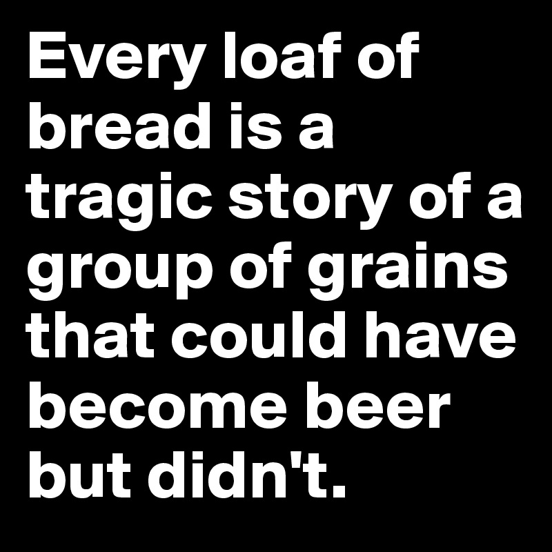 Every loaf of bread is a tragic story of a group of grains that could have become beer but didn't.